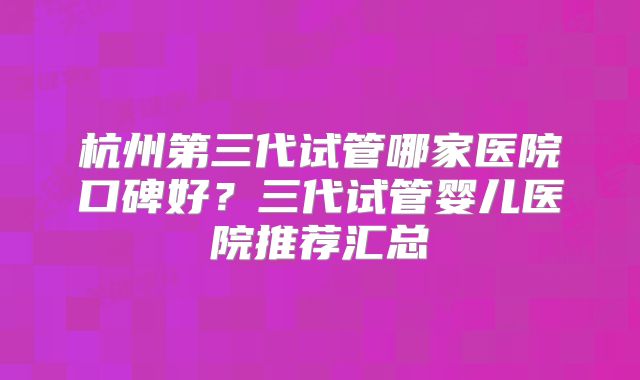 杭州第三代试管哪家医院口碑好？三代试管婴儿医院推荐汇总