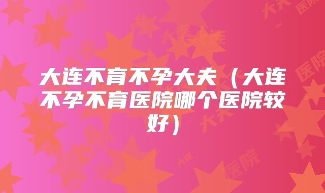 大连不育不孕大夫（大连不孕不育医院哪个医院较好）