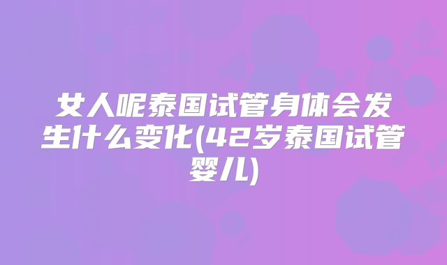 女人呢泰国试管身体会发生什么变化(42岁泰国试管婴儿)