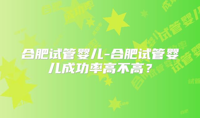 合肥试管婴儿-合肥试管婴儿成功率高不高?