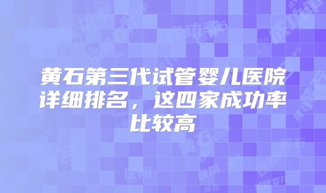 黄石第三代试管婴儿医院详细排名，这四家成功率比较高