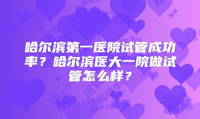哈尔滨第一医院试管成功率?哈尔滨医大一院做试管怎么样?