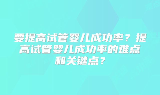 要提高试管婴儿成功率？提高试管婴儿成功率的难点和关键点？