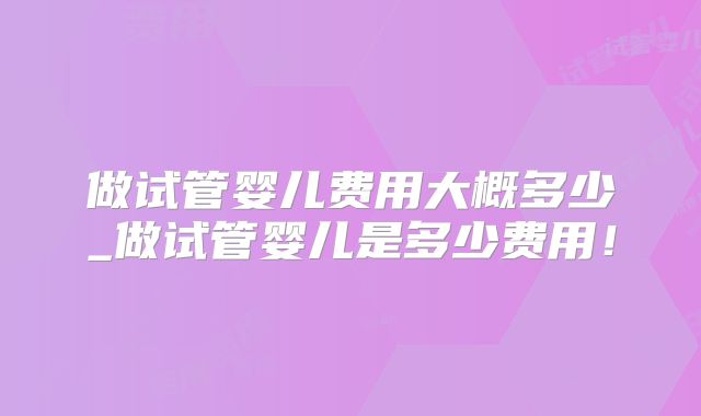 做试管婴儿费用大概多少_做试管婴儿是多少费用!