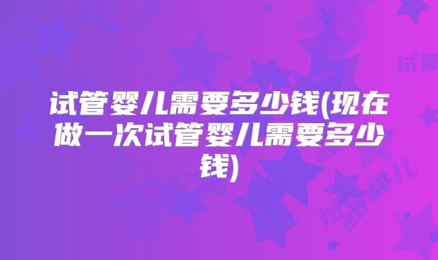 试管婴儿需要多少钱(现在做一次试管婴儿需要多少钱)