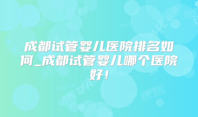 成都试管婴儿医院排名如何_成都试管婴儿哪个医院好！