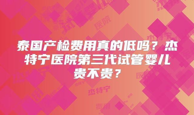泰国产检费用真的低吗?杰特宁医院第三代试管婴儿贵不贵?