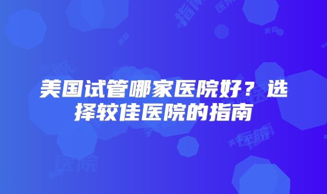 美国试管哪家医院好？选择较佳医院的指南