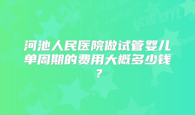 河池人民医院做试管婴儿单周期的费用大概多少钱?
