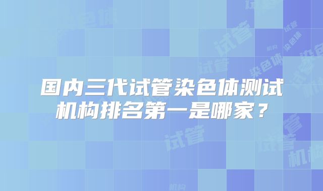 国内三代试管染色体测试机构排名第一是哪家?
