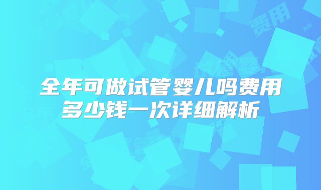 全年可做试管婴儿吗费用多少钱一次详细解析