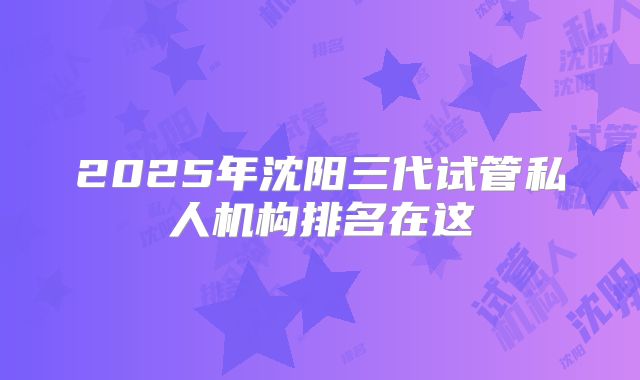 2025年沈阳三代试管私人机构排名在这