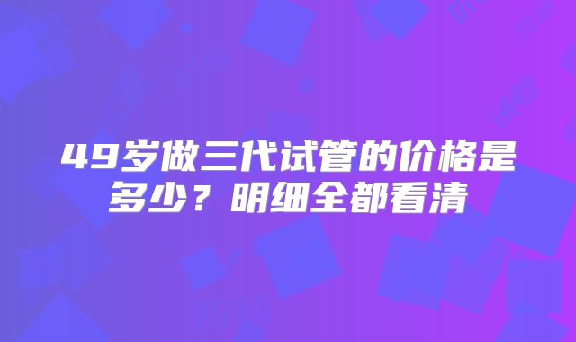 49岁做三代试管的价格是多少？明细全都看清