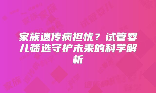 家族遗传病担忧？试管婴儿筛选守护未来的科学解析