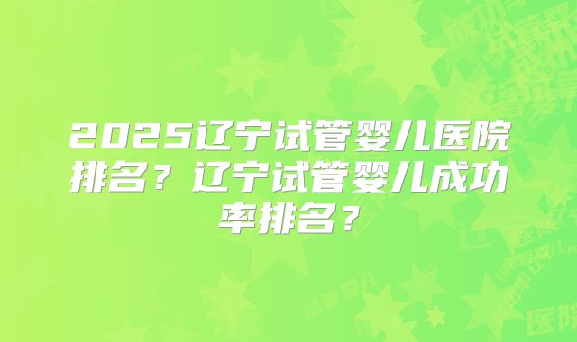 2025辽宁试管婴儿医院排名？辽宁试管婴儿成功率排名？