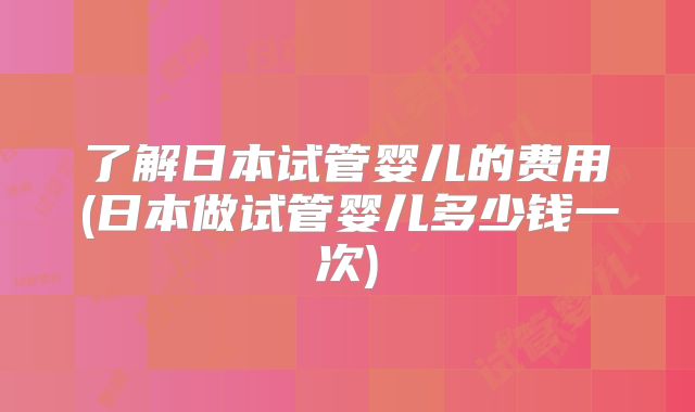 了解日本试管婴儿的费用(日本做试管婴儿多少钱一次)