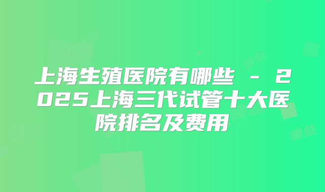 上海生殖医院有哪些 - 2025上海三代试管十大医院排名及费用