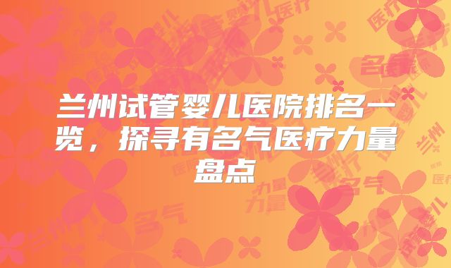 兰州试管婴儿医院排名一览，探寻有名气医疗力量盘点
