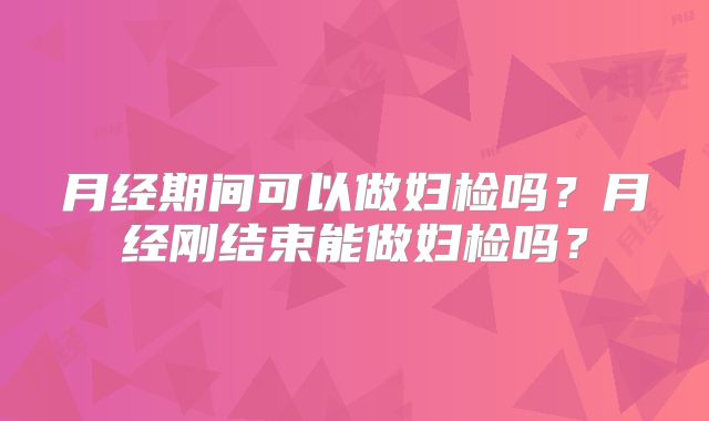 月经期间可以做妇检吗？月经刚结束能做妇检吗？