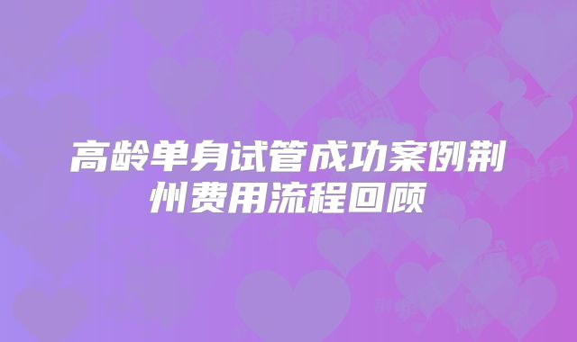 高龄单身试管成功案例荆州费用流程回顾