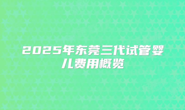 2025年东莞三代试管婴儿费用概览