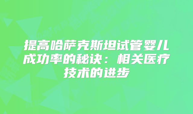提高哈萨克斯坦试管婴儿成功率的秘诀：相关医疗技术的进步