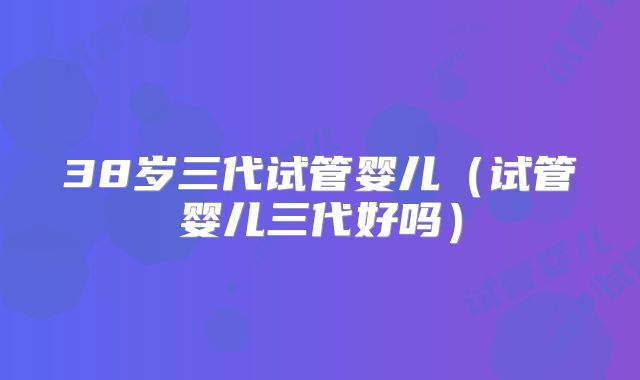 38岁三代试管婴儿（试管婴儿三代好吗）