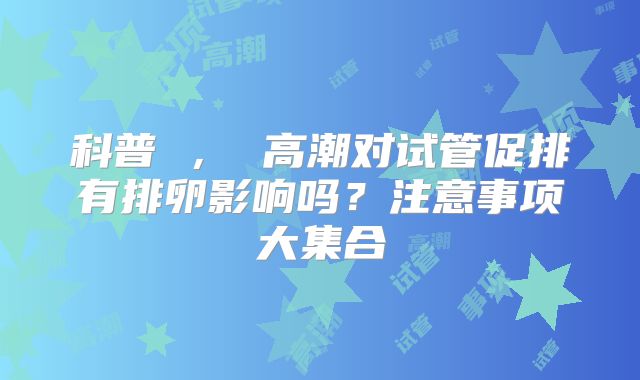 科普 ， 高潮对试管促排有排卵影响吗？注意事项大集合
