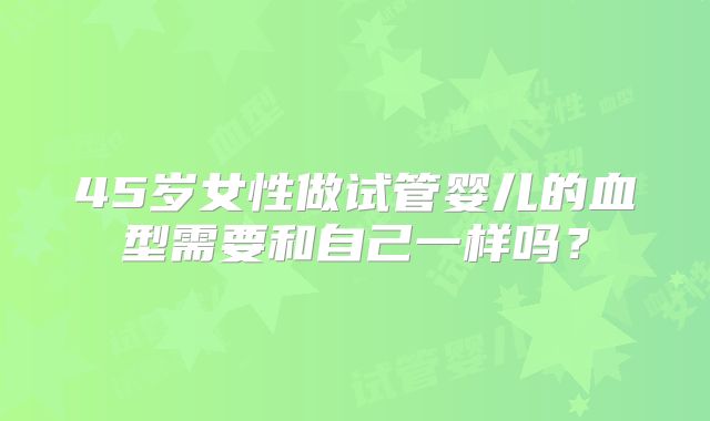45岁女性做试管婴儿的血型需要和自己一样吗？