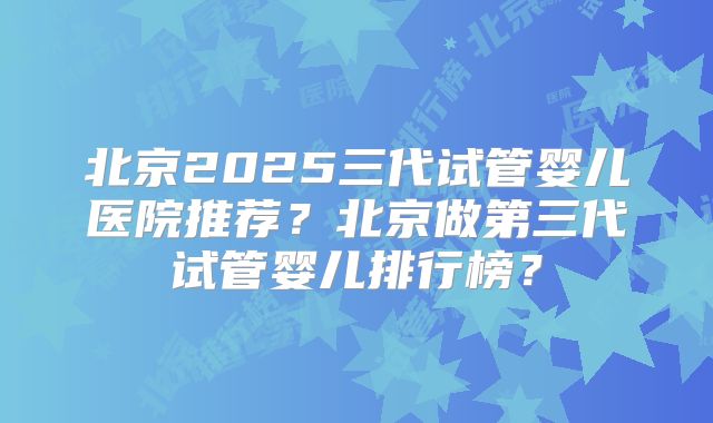 北京2025三代试管婴儿医院推荐？北京做第三代试管婴儿排行榜？