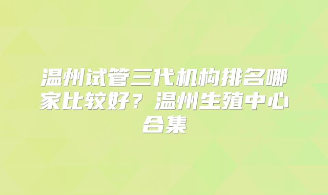 温州试管三代机构排名哪家比较好?温州生殖中心合集