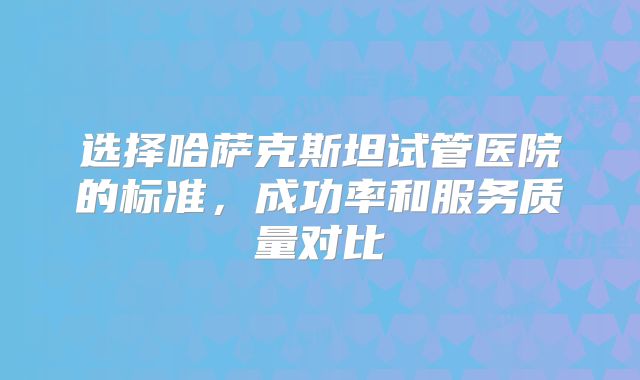 选择哈萨克斯坦试管医院的标准，成功率和服务质量对比