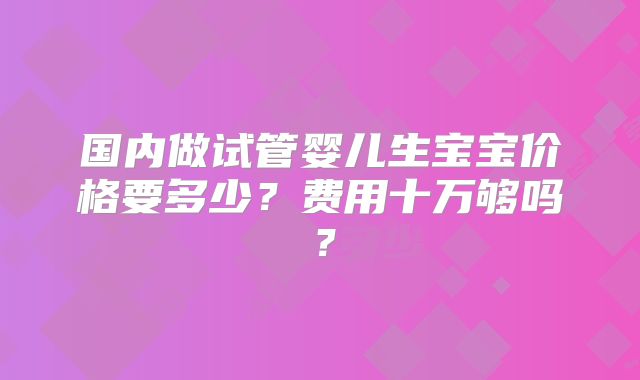 国内做试管婴儿生宝宝价格要多少？费用十万够吗？