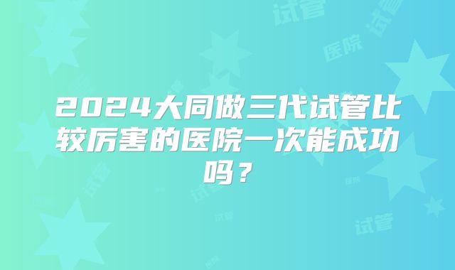 2024大同做三代试管比较厉害的医院一次能成功吗?