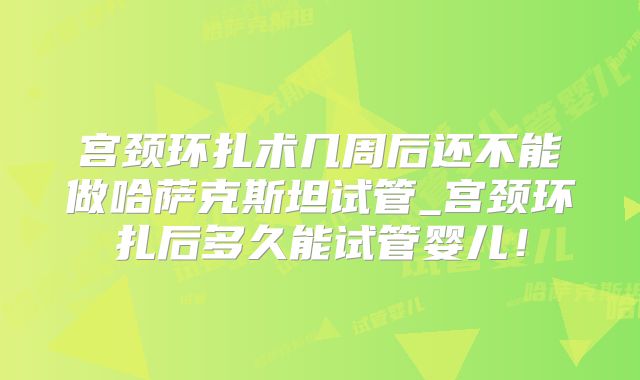 宫颈环扎术几周后还不能做哈萨克斯坦试管_宫颈环扎后多久能试管婴儿！