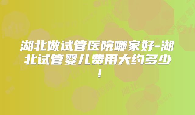 湖北做试管医院哪家好-湖北试管婴儿费用大约多少!
