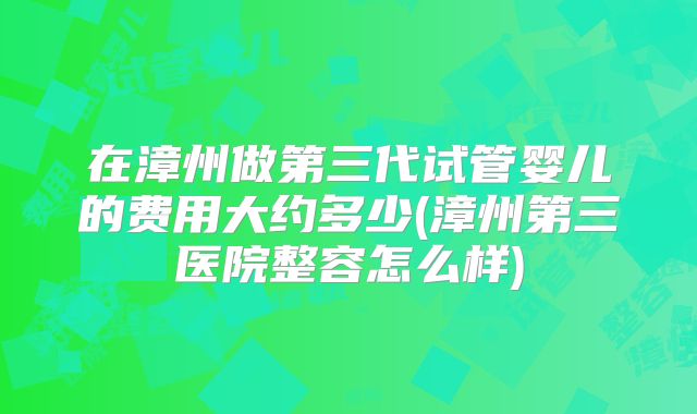 在漳州做第三代试管婴儿的费用大约多少(漳州第三医院整容怎么样)