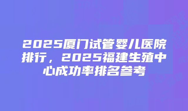 2025厦门试管婴儿医院排行，2025福建生殖中心成功率排名参考