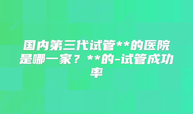 国内第三代试管**的医院是哪一家?**的-试管成功率