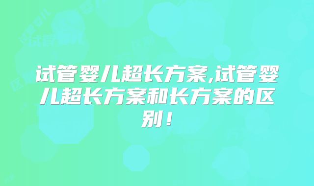 试管婴儿超长方案,试管婴儿超长方案和长方案的区别！