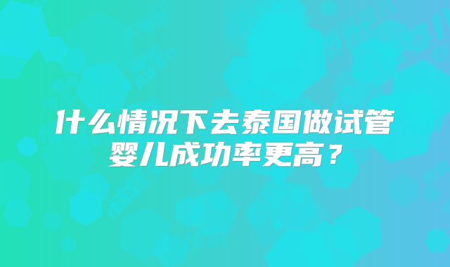 什么情况下去泰国做试管婴儿成功率更高？