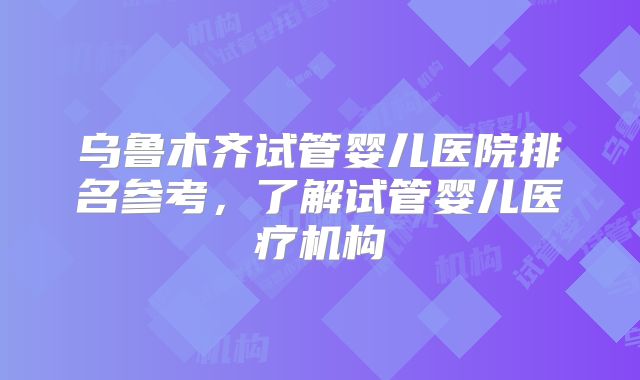 乌鲁木齐试管婴儿医院排名参考,了解试管婴儿医疗机构