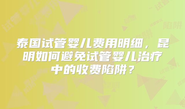 泰国试管婴儿费用明细,昆明如何避免试管婴儿治疗中的收费陷阱?
