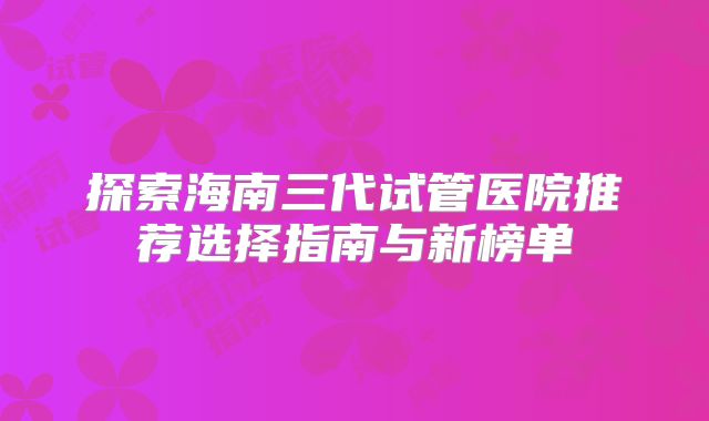 探索海南三代试管医院推荐选择指南与新榜单
