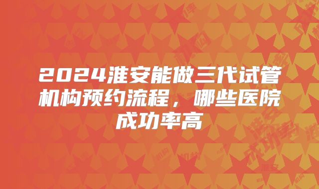 2024淮安能做三代试管机构预约流程，哪些医院成功率高