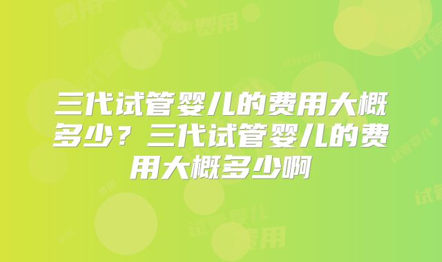 三代试管婴儿的费用大概多少？三代试管婴儿的费用大概多少啊