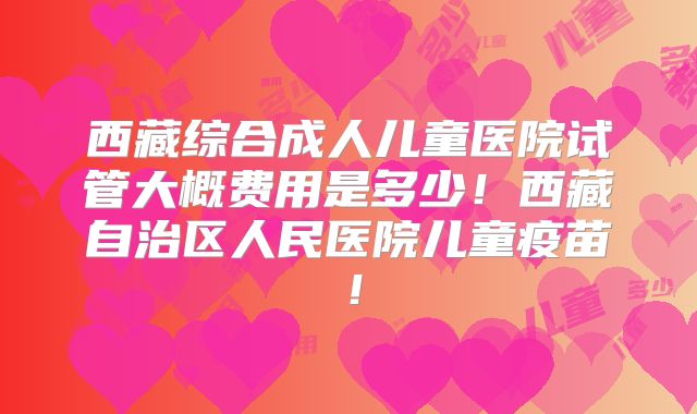 西藏综合成人儿童医院试管大概费用是多少！西藏自治区人民医院儿童疫苗！