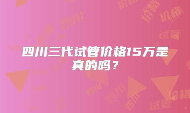 四川三代试管价格15万是真的吗?