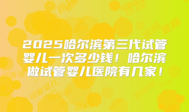 2025哈尔滨第三代试管婴儿一次多少钱！哈尔滨做试管婴儿医院有几家！