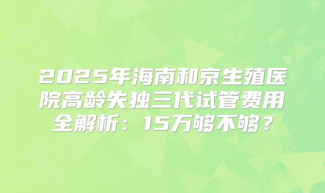 2025年海南和京生殖医院高龄失独三代试管费用全解析：15万够不够？